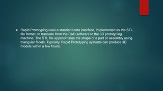  Rapid Prototyping uses a standard data interface, implemented as the STL
file format, to translate from the CAD software to the 3D prototyping
machine. The STL file approximates the shape of a part or assembly using
triangular facets. Typically, Rapid Prototyping systems can produce 3D
models within a few hours.
 