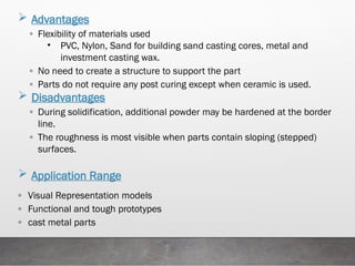  Advantages
◦ Flexibility of materials used
• PVC, Nylon, Sand for building sand casting cores, metal and
investment casting wax.
◦ No need to create a structure to support the part
◦ Parts do not require any post curing except when ceramic is used.
 Disadvantages
◦ During solidification, additional powder may be hardened at the border
line.
◦ The roughness is most visible when parts contain sloping (stepped)
surfaces.
 Application Range
◦ Visual Representation models
◦ Functional and tough prototypes
◦ cast metal parts
 
