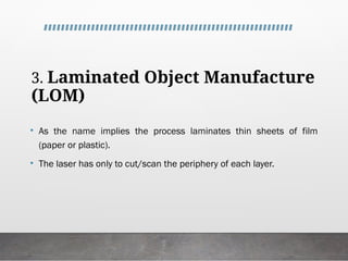 3. Laminated Object Manufacture
(LOM)
• As the name implies the process laminates thin sheets of film
(paper or plastic).
• The laser has only to cut/scan the periphery of each layer.
 