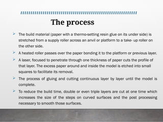 The process
 The build material (paper with a thermo-setting resin glue on its under side) is
stretched from a supply roller across an anvil or platform to a take- up roller on
the other side.
 A heated roller passes over the paper bonding it to the platform or previous layer.
 A laser, focused to penetrate through one thickness of paper cuts the profile of
that layer. The excess paper around and inside the model is etched into small
squares to facilitate its removal.
 The process of gluing and cutting continuous layer by layer until the model is
complete.
 To reduce the build time, double or even triple layers are cut at one time which
increases the size of the steps on curved surfaces and the post processing
necessary to smooth those surfaces.
 