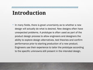 Introduction
• In many fields, there is great uncertainty as to whether a new
design will actually do what is desired. New designs often have
unexpected problems. A prototype is often used as part of the
product design process to allow engineers and designers the
ability to explore design alternatives, test theories and confirm
performance prior to starting production of a new product.
Engineers use their experience to tailor the prototype according
to the specific unknowns still present in the intended design.
 
