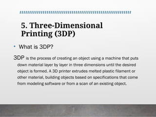 5. Three-Dimensional
Printing (3DP)
• What is 3DP?
3DP is the process of creating an object using a machine that puts
down material layer by layer in three dimensions until the desired
object is formed. A 3D printer extrudes melted plastic filament or
other material, building objects based on specifications that come
from modeling software or from a scan of an existing object.
 
