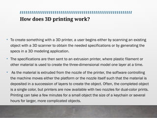 How does 3D printing work?
• To create something with a 3D printer, a user begins either by scanning an existing
object with a 3D scanner to obtain the needed specifications or by generating the
specs in a 3D modeling application.
• The specifications are then sent to an extrusion printer, where plastic filament or
other material is used to create the three-dimensional model one layer at a time.
• As the material is extruded from the nozzle of the printer, the software controlling
the machine moves either the platform or the nozzle itself such that the material is
deposited in a succession of layers to create the object. Often, the completed object
is a single color, but printers are now available with two nozzles for dual-color prints.
Printing can take a few minutes for a small object the size of a keychain or several
hours for larger, more complicated objects.
 
