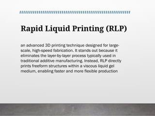 Rapid Liquid Printing (RLP)
an advanced 3D printing technique designed for large-
scale, high-speed fabrication. It stands out because it
eliminates the layer-by-layer process typically used in
traditional additive manufacturing. Instead, RLP directly
prints freeform structures within a viscous liquid gel
medium, enabling faster and more flexible production
 