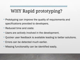 WHY Rapid prototyping?
• Prototyping can improve the quality of requirements and
specifications provided to developers.
• Reduced time and costs:
• Users are actively involved in the development.
• Quicker user feedback is available leading to better solutions.
• Errors can be detected much earlier.
• Missing functionality can be identified easily.
 