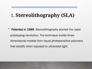 1. Stereolithography (SLA)
• Patented in 1986, Stereolithography started the rapid
prototyping revolution. The technique builds three-
dimensional models from liquid photosensitive polymers
that solidify when exposed to ultraviolet light.
 