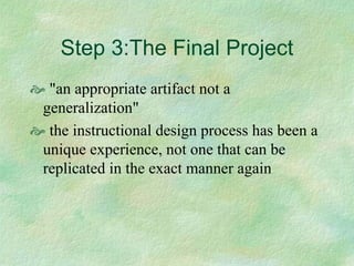 Step 3:The Final Project
 "an appropriate artifact not a
generalization"
 the instructional design process has been a
unique experience, not one that can be
replicated in the exact manner again
 