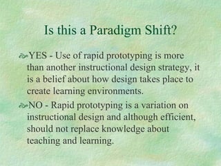 Is this a Paradigm Shift?
 YES - Use of rapid prototyping is more
than another instructional design strategy, it
is a belief about how design takes place to
create learning environments.
 NO - Rapid prototyping is a variation on
instructional design and although efficient,
should not replace knowledge about
teaching and learning.
 