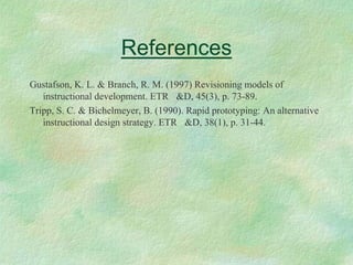 References
Gustafson, K. L. & Branch, R. M. (1997) Revisioning models of
   instructional development. ETR &D, 45(3), p. 73-89.
Tripp, S. C. & Bichelmeyer, B. (1990). Rapid prototyping: An alternative
   instructional design strategy. ETR &D, 38(1), p. 31-44.
 