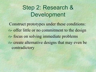 Step 2: Research &
          Development
Construct prototypes under these conditions:
  offer little or no commitment to the design
  focus on solving immediate problems
  create alternative designs that may even be
 contradictory
 