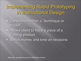 Implementing Rapid Prototyping in Instructional Design Considered either a “technique or model” Allows client to have a piece of a training product Saves money and time on revisions (Piskurich, as stated in Lee et al,  EdProjects Online ) 