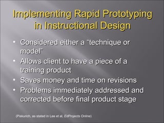 Implementing Rapid Prototyping in Instructional Design Considered either a “technique or model” Allows client to have a piece of a training product Saves money and time on revisions Problems immediately addressed and corrected before final product stage (Piskurich, as stated in Lee et al,  EdProjects Online ) 
