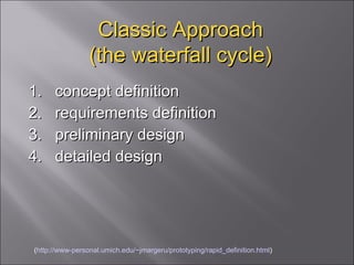 Classic Approach (the waterfall cycle) 1.  concept definition  2.  requirements definition  3.  preliminary design  4.  detailed design ( http://www-personal.umich.edu/~jmargeru/prototyping/rapid_definition.html ) 