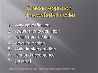 Classic Approach (the waterfall cycle) 1.  concept definition  2.  requirements definition  3.  preliminary design  4.  detailed design  5.  code implementation  6.  test and acceptance  7.  [griping] ( http://www-personal.umich.edu/~jmargeru/prototyping/rapid_definition.html ) 