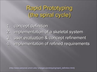 Rapid Prototyping (the spiral cycle) 1.  concept definition  2.  implementation of a skeletal system  3.  user evaluation  & concept refinement  4.  implementation of refined requirements ( http://www-personal.umich.edu/~jmargeru/prototyping/rapid_definition.html ) 