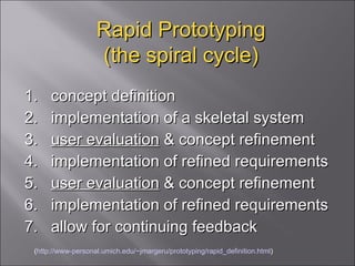 Rapid Prototyping (the spiral cycle) 1.  concept definition  2.  implementation of a skeletal system  3.  user evaluation  & concept refinement  4.  implementation of refined requirements  5.  user evaluation  & concept refinement  6.  implementation of refined requirements 7.  allow for continuing feedback  ( http://www-personal.umich.edu/~jmargeru/prototyping/rapid_definition.html ) 