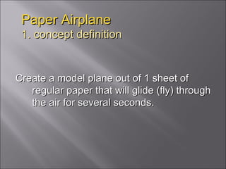 Paper Airplane 1. concept definition Create a model plane out of 1 sheet of regular paper that will glide (fly) through the air for several seconds.  