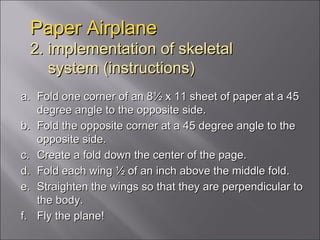Paper Airplane 2. implementation of skeletal   system (instructions) Fold one corner of an 8½ x 11 sheet of paper at a 45 degree angle to the opposite side.  Fold the opposite corner at a 45 degree angle to the opposite side.  Create a fold down the center of the page. Fold each wing ½ of an inch above the middle fold. Straighten the wings so that they are perpendicular to the body. Fly the plane! 