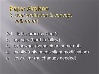 Paper Airplane 3. user evaluation & concept   refinement 3-1.  Is the process clear? not very (hard to follow) somewhat (some clear, some not) mostly (only needs slight modification) very clear (no changes needed) 