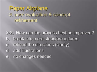Paper Airplane 3. user evaluation & concept   refinement 3-2.  How can the process best be improved? break into more steps/procedures refined the directions (clarify) add illustrations no changes needed 