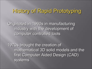 History of Rapid Prototyping Originated in 1960s in manufacturing industry with the development of computer controlled tools 1970s brought the creation of mathematical 3D solid models and the first Computer Aided Design (CAD) systems 