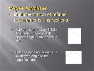 Fold one corner of an 8 1/2 x 11 sheet of paper at a 45 degree angle to the opposite side.  b.  Fold the opposite corner at a 45-degree angle to the opposite side. Paper Airplane 4. implementation of refined   requirements (instructions) 