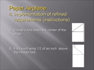 c.  Create a fold down the center of the page. d.  Fold each wing 1/2 of an inch  above the middle fold.  Paper Airplane 4. implementation of refined   requirements (instructions) 