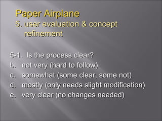 Paper Airplane 5. user evaluation & concept   refinement 5-1.  Is the process clear? not very (hard to follow) somewhat (some clear, some not) mostly (only needs slight modification) very clear (no changes needed) 