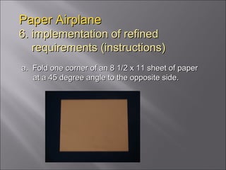Paper Airplane 6. implementation of refined   requirements (instructions) a.  Fold one corner of an 8 1/2 x 11 sheet of paper at a 45 degree angle to the opposite side.  
