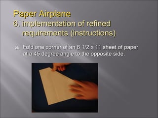 Paper Airplane 6. implementation of refined   requirements (instructions) a.  Fold one corner of an 8 1/2 x 11 sheet of paper at a 45 degree angle to the opposite side.  