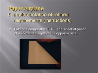 Paper Airplane 6. implementation of refined   requirements (instructions) a.  Fold one corner of an 8 1/2 x 11 sheet of paper at a 45 degree angle to the opposite side.  