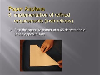 Paper Airplane 6. implementation of refined   requirements (instructions) b.  Fold the opposite corner at a 45 degree angle to the opposite side. 