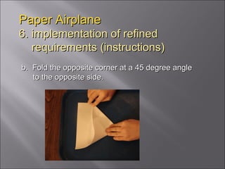 Paper Airplane 6. implementation of refined   requirements (instructions) b.  Fold the opposite corner at a 45 degree angle to the opposite side. 