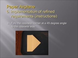 Paper Airplane 6. implementation of refined   requirements (instructions) b.  Fold the opposite corner at a 45 degree angle to the opposite side. 