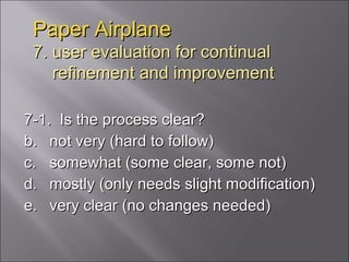 Paper Airplane 7. user evaluation for continual   refinement and improvement 7-1.  Is the process clear? not very (hard to follow) somewhat (some clear, some not) mostly (only needs slight modification) very clear (no changes needed) 