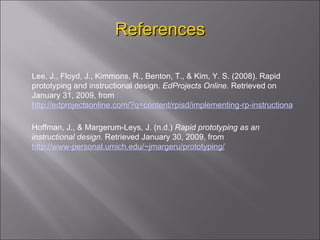 References Lee, J., Floyd, J., Kimmons, R., Benton, T., & Kim, Y. S. (2008). Rapid prototyping and instructional design.  EdProjects Online.  Retrieved on January 31, 2009, from  http://edprojectsonline.com/?q=content/rpisd/implementing-rp-instructional-design Hoffman,  J., & Margerum-Leys, J. (n.d.)  Rapid prototyping as an instructional design . Retrieved January 30, 2009, from  http://www-personal.umich.edu/~jmargeru/prototyping/ 