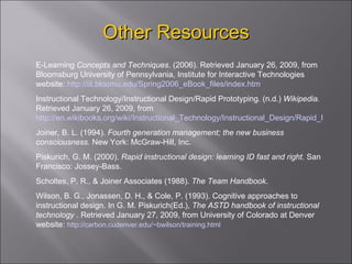 Other Resources E-Learning  Concepts and Techniques . (2006). Retrieved January 26, 2009, from Bloomsburg University of Pennsylvania, Institute for Interactive Technologies website:  http://iit.bloomu.edu/Spring2006_eBook_files/index.htm Instructional  Technology/Instructional Design/Rapid Prototyping. (n.d.)  Wikipedia.  Retrieved January 26, 2009, from  http://en.wikibooks.org/wiki/Instructional_Technology/Instructional_Design/Rapid_Prototyping Joiner,  B. L. (1994).  Fourth generation management; the new business consciousness.  New York: McGraw-Hill, Inc. Piskurich,  G. M. (2000).  Rapid instructional design: learning ID fast and right.  San Francisco: Jossey-Bass. Scholtes,  P. R., & Joiner Associates (1988).  The Team Handbook . Wilson,  B. G., Jonassen, D. H., & Cole, P. (1993). Cognitive approaches to instructional design. In G. M. Piskurich(Ed.),  The ASTD handbook of instructional technology  . Retrieved January 27, 2009, from University of Colorado at Denver website:  http://carbon.cudenver.edu/~bwilson/training.html 
