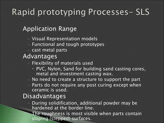 Application Range Visual Representation models Functional and tough prototypes cast metal parts Advantages Flexibility of materials used PVC, Nylon, Sand for building sand casting cores, metal and investment casting wax. No need to create a structure to support the part Parts do not require any post curing except when ceramic is used. Disadvantages During solidification, additional powder may be hardened at the border line. The roughness is most visible when parts contain sloping (stepped) surfaces. 