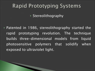 Stereolithography  Patented in 1986, stereolithography started the rapid prototyping revolution. The technique builds three-dimensional models from liquid photosensitive polymers that solidify when exposed to ultraviolet light.  