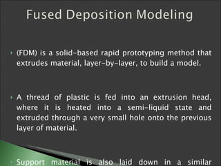 (FDM) is a solid-based rapid prototyping method that extrudes material, layer-by-layer, to build a model.  A thread of plastic is fed into an extrusion head, where it is heated into a semi-liquid state and extruded through a very small hole onto the previous layer of material. Support material is also laid down in a similar manner.   