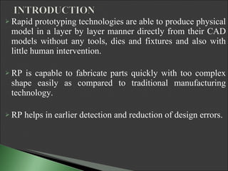 Rapid prototyping technologies are able to produce physical model in a layer by layer manner directly from their CAD models without any tools, dies and fixtures and also with little human intervention. RP is capable to fabricate parts quickly with too complex shape easily as compared to traditional manufacturing technology. RP helps in earlier detection and reduction of design errors. 