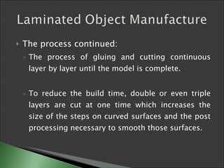 The process continued: The process of gluing and cutting continuous layer by layer until the model is complete.  To reduce the build time, double or even triple layers are cut at one time which increases the size of the steps on curved surfaces and the post processing necessary to smooth those surfaces. 
