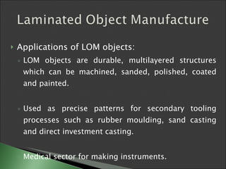 Applications of LOM objects:  LOM objects are durable, multilayered structures which can be machined, sanded, polished, coated and painted.  Used as precise patterns for secondary tooling processes such as rubber moulding, sand casting and direct investment casting.  Medical sector for making instruments. 