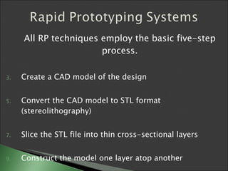 All RP techniques employ the basic five-step process. Create a CAD model of the design  Convert the CAD model to STL format (stereolithography) Slice the STL file into thin cross-sectional layers  Construct the model one layer atop another Clean and finish the model  