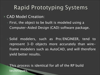 CAD Model Creation: First, the object to be built is modeled using a Computer-Aided Design (CAD) software package.  Solid modelers, such as Pro/ENGINEER, tend to represent 3-D objects more accurately than wire-frame modelers such as AutoCAD, and will therefore yield better results.  This process is identical for all of the RP build techniques.   