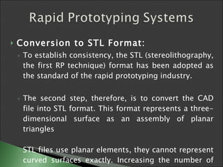 Conversion to STL Format:   To establish consistency, the STL (stereolithography, the first RP technique) format has been adopted as the standard of the rapid prototyping industry.  The second step, therefore, is to convert the CAD file into STL format. This format represents a three-dimensional surface as an assembly of planar triangles STL files use planar elements, they cannot represent curved surfaces exactly. Increasing the number of triangles improves the approximation  