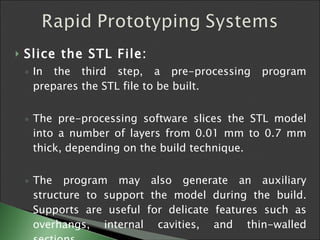 Slice the STL File:   In the third step, a pre-processing program prepares the STL file to be built.  The pre-processing software slices the STL model into a number of layers from 0.01 mm to 0.7 mm thick, depending on the build technique.  The program may also generate an auxiliary structure to support the model during the build. Supports are useful for delicate features such as overhangs, internal cavities, and thin-walled sections.  