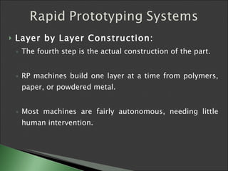 Layer by Layer Construction: The fourth step is the actual construction of the part.  RP machines build one layer at a time from polymers, paper, or powdered metal.  Most machines are fairly autonomous, needing little human intervention.  