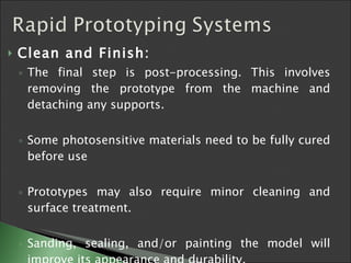 Clean and Finish:   The final step is post-processing. This involves removing the prototype from the machine and detaching any supports.  Some photosensitive materials need to be fully cured before use  Prototypes may also require minor cleaning and surface treatment.  Sanding, sealing, and/or painting the model will improve its appearance and durability.  