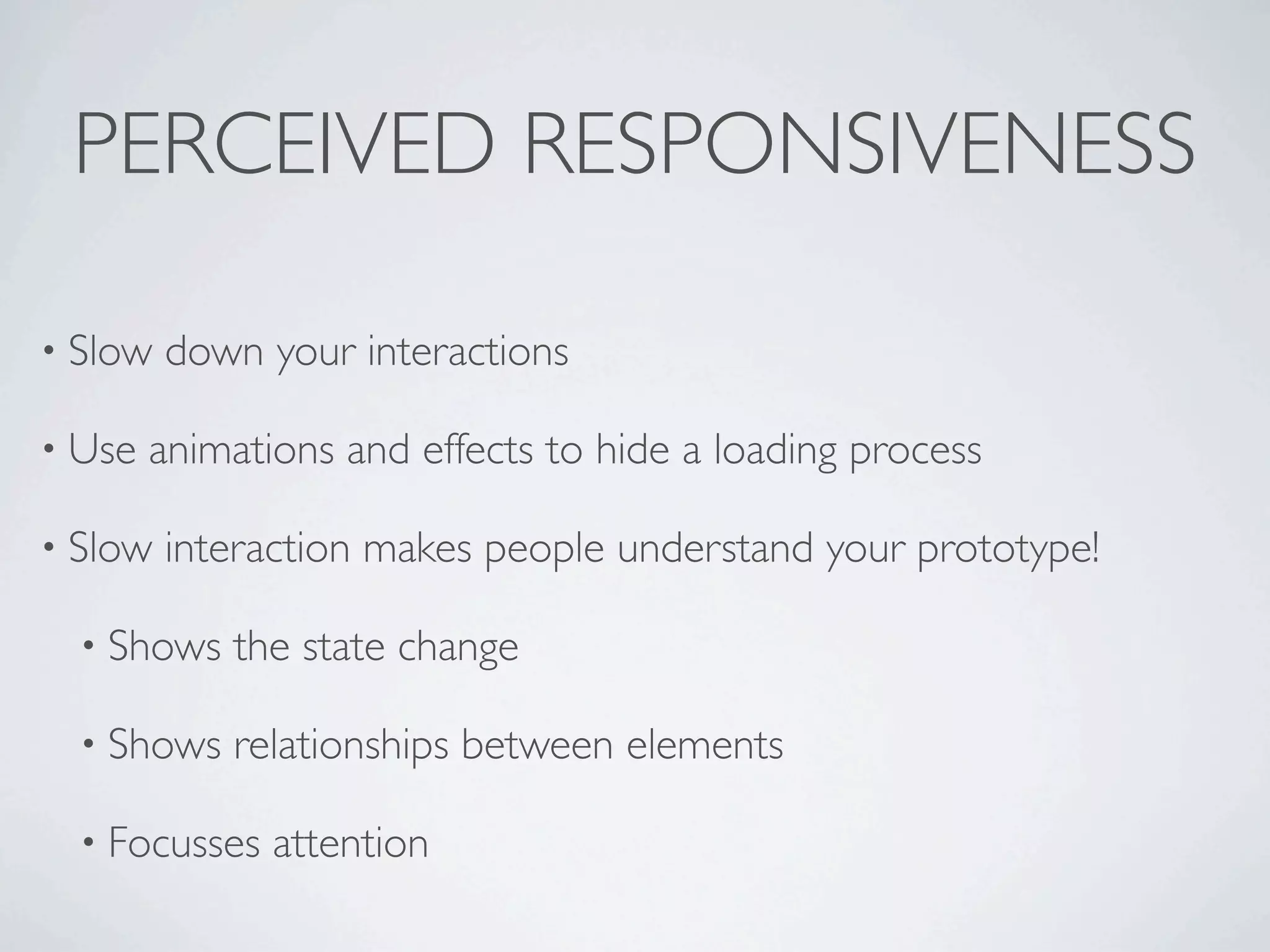PERCEIVED RESPONSIVENESS

• Slow   down your interactions

• Use   animations and effects to hide a loading process

• Slow   interaction makes people understand your prototype!

  • Shows   the state change

  • Shows   relationships between elements

  • Focusses   attention
 